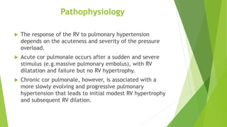 Pathophysiology
 The response of the RV to pulmonary hypertension
depends on the acuteness and severity of the pressure
overload.
 Acute cor pulmonale occurs after a sudden and severe
stimulus (e.g.massive pulmonary embolus), with RV
dilatation and failure but no RV hypertrophy.
 Chronic cor pulmonale, however, is associated with a
more slowly evolving and progressive pulmonary
hypertension that leads to initial modest RV hypertrophy
and subsequent RV dilation.
 