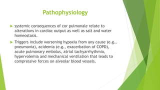 Pathophysiology
 systemic consequences of cor pulmonale relate to
alterations in cardiac output as well as salt and water
homeostasis.
 Triggers include worsening hypoxia from any cause (e.g.,
pneumonia), acidemia (e.g., exacerbation of COPD),
acute pulmonary embolus, atrial tachyarrhythmia,
hypervolemia and mechanical ventilation that leads to
compressive forces on alveolar blood vessels.
 
