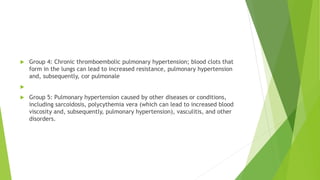  Group 4: Chronic thromboembolic pulmonary hypertension; blood clots that
form in the lungs can lead to increased resistance, pulmonary hypertension
and, subsequently, cor pulmonale

 Group 5: Pulmonary hypertension caused by other diseases or conditions,
including sarcoidosis, polycythemia vera (which can lead to increased blood
viscosity and, subsequently, pulmonary hypertension), vasculitis, and other
disorders.
 