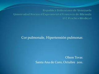 Cor pulmonale, Hipertensión pulmonar.




                            Olson Tovar.
        Santa Ana de Coro, Octubre 2011.
 