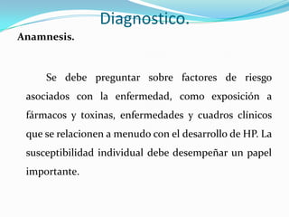 Diagnostico.
Anamnesis.


     Se debe preguntar sobre factores de riesgo
 asociados con la enfermedad, como exposición a
 fármacos y toxinas, enfermedades y cuadros clínicos
 que se relacionen a menudo con el desarrollo de HP. La
 susceptibilidad individual debe desempeñar un papel
 importante.
 
