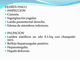EXAMEN FISICO
 INSPECCION
 Cianosis.
 Ingurgitación yugular.
 Latido paraesternal derecho.
 Edema de miembros inferiores.

 PALPACION
 Latidos sistólicos en 2do E.I.Izq con chasquido
  seco.
 Reflejo hepatoyugular positivo.
 Hepatomegalia.
 Higado doloroso
 