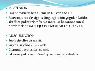 PERCUSION
 Faja de matidez de 2 a 4cms en LPI con 2do EII.
 Este conjunto de signos (ingurgitación yugular, latido
  sistólico paliatorio y franja mate) se le conoce con el
  nombre de COMPLEJO PULMONAR DE CHAVEZ.

 AUSCULTACION
 Soplo sistolico en 2do EII.
 Soplo diastolico suave 2do EII.
 Chasquido protosistolico seco.
 2do tono pulmonar reforzado y muchas veces desdoblado.
 