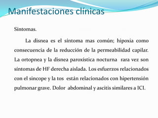 Manifestaciones clínicas
 Síntomas.

     La disnea es el síntoma mas común; hipoxia como
 consecuencia de la reducción de la permeabilidad capilar.
 La ortopnea y la disnea paroxística nocturna rara vez son
 síntomas de HF derecha aislada. Los esfuerzos relacionados
 con el sincope y la tos están relacionados con hipertensión
 pulmonar grave. Dolor abdominal y ascitis similares a ICI.
 