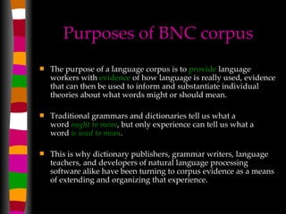 Purposes of BNC corpus The purpose of a language corpus is to  provide  language workers with  evidence  of how language is really used, evidence that can then be used to inform and substantiate individual theories about what words might or should mean.  Traditional grammars and dictionaries tell us what a word  ought to mean , but only experience can tell us what a word  is used to mean .  This is why dictionary publishers, grammar writers, language teachers, and developers of natural language processing software alike have been turning to corpus evidence as a means of extending and organizing that experience.  