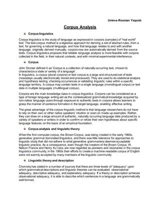 Umm-e-Rooman Yaqoob
Corpus Analysis
Corpus linguistics
Corpus linguistics is the study of language as expressed in corpora (samples) of "real world"
text. The text-corpus method is a digestive approach for deriving a set of abstract rules, from a
text, for governing a natural language, and how that language relates to and with another
language; originally derived manually, corpora now are automatically derived from the source
texts. Corpus linguistics proposes that reliable language analysis is more feasible with corpora
collected in the field, in their natural contexts, and with minimal experimental-interference.
Corpus
John Sinclair defined it as' Corpus is a collection of naturally-occurring text, chosen to
characterize a state or variety of a language' .
In linguistics, a corpus (plural corpora) or text corpus is a large and structured set of texts
(nowadays usually electronically stored and processed). They are used to do statistical analysis
and hypothesis testing, checking occurrences or validating linguistic rules within a specific
language territory. A corpus may contain texts in a single language (monolingual corpus) or text
data in multiple languages (multilingual corpus).
Corpora are the main knowledge base in corpus linguistics. Corpora can be considered as a
type of foreign language writing aid as the contextualized grammatical knowledge acquired by
non-native language users through exposure to authentic texts in corpora allows learners to
grasp the manner of sentence formation in the target language, enabling effective writing.
The great advantage of the corpus-linguistic method is that language researchers do not have
to rely on their own or other native speakers’ intuition or even on made-up examples. Rather,
they can draw on a large amount of authentic, naturally occurring language data produced by a
variety of speakers or writers in order to confirm or refute their own hypotheses about specific
language features on the basis of an empirical foundation.
Corpus analysis and linguistic theory
When the first computer corpus, the Brown Corpus, was being created in the early 1960s,
generative grammar dominated linguistics, and there was little tolerance for approaches to
linguistic study that did not adhere to what generative grammarians deemed acceptable
linguistic practice. As a consequence, even though the creators of the Brown Corpus, W.
Nelson Francis and Henry Kuˇcera, are now regarded as pioneers and visionaries in the corpus
linguistics community, in the 1960s their efforts to create a machine-readable corpus of English
were not warmly accepted by many members of the linguistic community
Linguistic theory and description
Chomsky has stated in a number of sources that there are three levels of “adequacy” upon
which grammatical descriptions and linguistic theories can be evaluated: observational
adequacy, descriptive adequacy, and explanatory adequacy. If a theory or description achieves
observational adequacy, it is able to describe which sentences in a language are grammatically
well formed.
 