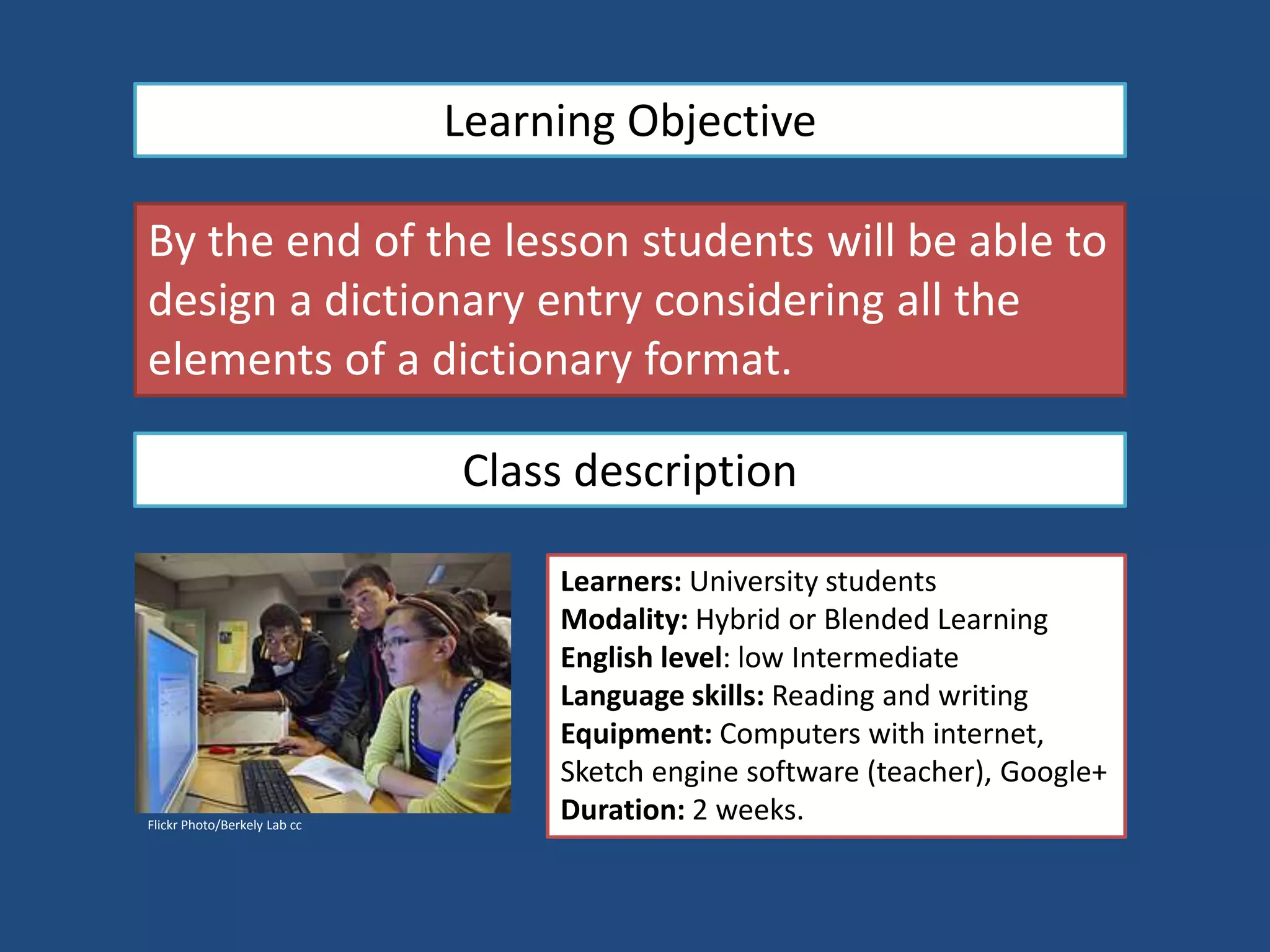 Learning Objective
By the end of the lesson students will be able to
design a dictionary entry considering all the
elements of a dictionary format.
Class description
Flickr Photo/Berkely Lab cc
Learners: University students
Modality: Hybrid or Blended Learning
English level: low Intermediate
Language skills: Reading and writing
Equipment: Computers with internet,
Sketch engine software (teacher), Google+
Duration: 2 weeks.
 