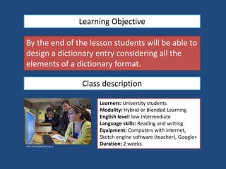 Learning Objective
By the end of the lesson students will be able to
design a dictionary entry considering all the
elements of a dictionary format.
Class description
Flickr Photo/Berkely Lab cc
Learners: University students
Modality: Hybrid or Blended Learning
English level: low Intermediate
Language skills: Reading and writing
Equipment: Computers with internet,
Sketch engine software (teacher), Google+
Duration: 2 weeks.
 