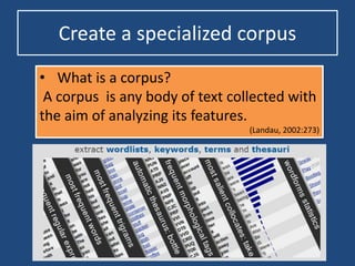 Create a specialized corpus
• What is a corpus?
A corpus is any body of text collected with
the aim of analyzing its features.
(Landau, 2002:273)
 