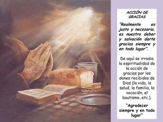 ACCIÓN DE
     GRACIAS

“Realmente      es
justo y necesario,
es nuestro deber
y salvación darte
gracias siempre y
en todo lugar”.

 De aquí se irradia
la espiritualidad de
     la acción de
   gracias por los
dones recibidos de
   Dios (la vida, la
 salud, la familia, la
     vocación, el
  bautismo, etc.).
   “Agradecer
siempre y en todo
      lugar”
 