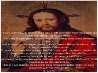 Yo soy el pan vivo bajado del cielo. El que coma de este pan vivirá eternamente, y el pan que
                        yo daré es mi carne para la Vida del mundo».
   Los judíos discutían entre sí, diciendo: «¿Cómo este hombre puede darnos a comer su
                                            carne?».
Jesús les respondió: «Les aseguro que si no comen la carne del Hijo del hombre y no beben
                           su sangre, no tendrán Vida en ustedes.
El que come mi carne y bebe mi sangre tiene Vida eterna, y yo lo resucitaré en el último día.
          Porque mi carne es la verdadera comida y mi sangre, la verdadera bebida.
              El que come mi carne y bebe mi sangre permanece en mí y yo en él.
Así como yo, que he sido enviado por el Padre que tiene Vida, vivo por el Padre, de la misma
                            manera, el que me come vivirá por mí.
   Este es el pan bajado del cielo; no como el que comieron sus padres y murieron. El que
                           coma de este pan vivirá eternamente».
                                          Jn. 6, 51-58
 