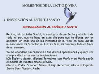 MOMENTOS DE LA LECTIO DIVINA



1- INVOCACIÓN AL ESPÍRITU SANTO

             CONSAGRACIÓN AL ESPÍRITU SANTO

 Recibe, ¡oh Espíritu Santo!, la consagración perfecta y absoluta de
 todo mi ser, que te hago en este día para que te dignes ser en
 adelante, en cada uno de los instantes de mi vida, en cada una de
 mis acciones: mi Director, mi Luz, mi Guía, mi Fuerza y todo el Amor
 de mi corazón.
 Yo me abandono sin reservas a tus divinas operaciones y quiero ser
 siempre dócil a tus santas inspiraciones.
 ¡Oh Espíritu Santo!, dígnate formarme con María y en María según
 el modelo de vuestro amado JESÚS.
 Gloria al Padre Creador; Gloria al Hijo Redentor; Gloria al Espíritu
 Santo Santificador. Amén.
 