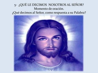 5- ¿QUÉ LE DECIMOS NOSOTROS AL SEÑOR?
              Momento de oración.
¿Qué decimos al Señor, como respuesta a su Palabra?
 