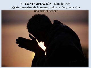6 - CONTEMPLACIÓN. Don de Dios
¿Qué conversión de la mente, del corazón y de la vida
                nos pide el Señor?
 