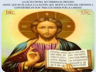 LA LECTIO DIVINA NO TERMINA SU PROCESO
HASTA QUE NO SE LLEGA A LA ACCIÓN, QUE MUEVE LA VIDA DEL CREYENTE A
       CONVERTIRSE EN DON PARA LOS DEMÁS POR LA CARIDAD

                          QUE MUEVE LA VIDA DEL
              CREYENTE A CONVERTIRSE EN DON PARA LOS DEMÁS
 