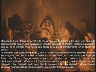 Llegada la hora, Jesús se sentó a la mesa con los Apóstoles y les dijo: «He deseado
ardientemente comer esta Pascua con ustedes antes de mi Pasión, porque les aseguro
que ya no la comeré más hasta que llegue a su pleno cumplimiento en el Reino de
Dios».
 Y tomando una copa, dio gracias y dijo: «Tomen y compártanla entre ustedes. Porque
les aseguro que desde ahora no beberé más del fruto de la vid hasta que llegue el
Reino de Dios».       Luego tomó el pan, dio gracias, lo partió y lo dio a sus
discípulos, diciendo: «Esto es mi Cuerpo, que se entrega por ustedes. Hagan esto en
memoria mía». Después de la cena hizo lo mismo con la copa, diciendo: «Esta copa es
la Nueva Alianza sellada con mi Sangre, que se derrama por ustedes.
 