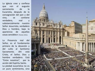 La Iglesia cree y confiesa
que «en el augusto
sacramento         de          la
Eucaristía, después de la
consagración del pan y del
vino,      se        contiene
verdadera,       real           y
substancialmente nuestro
Señor Jesucristo, verdadero
Dios y hombre, bajo la
apariencia de aquellas
cosas sensibles» (Trento 1551).

La Presencia real del
Señor, es el fundamento
primero de la devoción y
del culto al Santísimo
Sacramento.       Ahí    está
Cristo, el Señor, Dios y
hombre verdadero. Está
“Entre nosotros”, por la
acción del Espíritu Santo.
La piedad eucarística no es
un puro sentimiento, sino
 