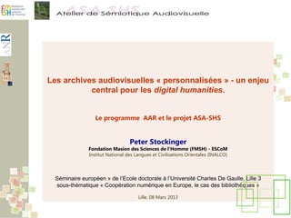 Les archives audiovisuelles « personnalisées » - un enjeu
central pour les digital humanities.
Le programme AAR et le projet ASA-SHS
Peter Stockinger
Fondation Masion des Sciences de l’Homme (FMSH) - ESCoM
Institut National des Langues et Civilisations Orientales (INALCO)
Séminaire européen » de l’Ecole doctorale à l’Université Charles De Gaulle, Lille 3
sous-thématique « Coopération numérique en Europe, le cas des bibliothèques »
Lille, 08 Mars 2013
 