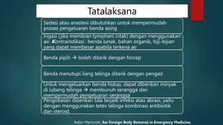 Tatalaksana
Sedasi atau anastesi dibutuhkan untuk mempermudah
proses pengeluaran benda asing
Irigasi (jika membran tymphani intak) dengan menggunakan
air. Kontraindikasi : benda lunak, bahan organik, biji-bijian
yang dapat membesar apabila terkena air
Benda pipih  boleh ditarik dengan forcep
Benda menutupi liang telinga ditarik dengan pengait
Untuk mengeluarkan benda hidup, dapat diberikan minyak
di lubang telinga  membunuh serangga dan
mempermudah pengeluaran serangga
Pengobatan diberikan bila terjadi infeksi atau abrasi, yaitu
dengan menggunakan tetes telinga kombinasi antibiotik
dan steroid.
Robin Mantooth, Ear Foreign Body Removal in Emergency Medicine,
 