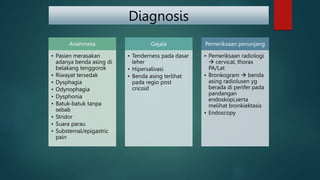 Diagnosis
Anamnesa
• Pasien merasakan
adanya benda asing di
belakang tenggorok
• Riwayat tersedak
• Dysphagia
• Odynophagia
• Dysphonia
• Batuk-batuk tanpa
sebab
• Stridor
• Suara parau
• Substernal/epigastric
pain
Gejala
• Tenderness pada dasar
leher
• Hipersalivasi
• Benda asing terlihat
pada regio post
cricoid
Pemeriksaan penunjang
• Pemeriksaan radiologi
 cervical, thorax
PA/Lat
• Bronkogram  benda
asing radiolusen yg
berada di perifer pada
pandangan
endoskopi,serta
melihat bronkiektasis
• Endoscopy
 