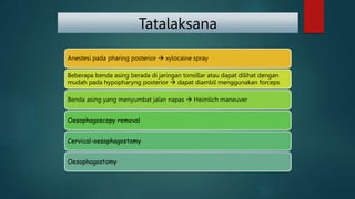 Tatalaksana
Anestesi pada pharing posterior  xylocaine spray
Beberapa benda asing berada di jaringan tonsillar atau dapat dilihat dengan
mudah pada hypopharyng posterior  dapat diambil menggunakan forceps
Benda asing yang menyumbat jalan napas  Heimlich maneuver
Oesophagoscopy removal
Cervical-oesophagostomy
Oesophagostomy
 