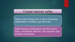Corpal saluran nafas
Pada anak kurang dari 4 tahun biasanya
diakibatkan tertelan saat bermain
Pada dewasa diakibatkan kondisi koma,
tidur, intoksikasi alkohol, dan aspirasi saat
proedur anestesia
 