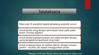 Tatalaksana
Pada anak  anastetik topikal terkadang anastetik umum
Untuk benda asing dengan permukaan kasar pipih pakai
pinset (Forcep aligator)
Untuk benda bulat/permukaan licin pakai pengait dengan
ujung bengkok/tumpul/bulat (ring haak)
Untuk binatang hidup  matikan dahulu dengan minyak –
parafin – alcohol, lalu dijepit menggunakan pinset
Ballenger, J.J Penyakit Telinga Hidung dan Tenggorok Kepala Leher
 