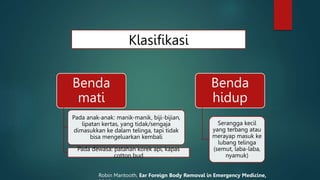 Klasifikasi
Benda
mati
Pada anak-anak: manik-manik, biji-bijian,
lipatan kertas, yang tidak/sengaja
dimasukkan ke dalam telinga, tapi tidak
bisa mengeluarkan kembali
Pada dewasa: patahan korek api, kapas
cotton bud
Benda
hidup
Serangga kecil
yang terbang atau
merayap masuk ke
lubang telinga
(semut, laba-laba,
nyamuk)
Robin Mantooth, Ear Foreign Body Removal in Emergency Medicine,
 