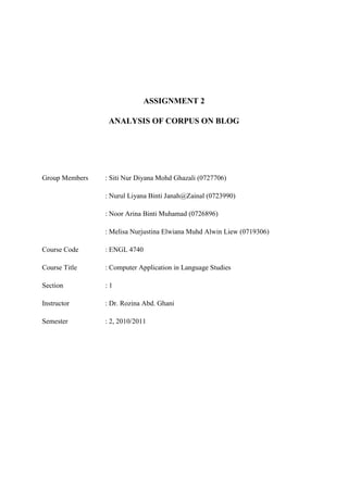 ASSIGNMENT 2

                 ANALYSIS OF CORPUS ON BLOG




Group Members   : Siti Nur Diyana Mohd Ghazali (0727706)

                : Nurul Liyana Binti Janah@Zainal (0723990)

                : Noor Arina Binti Muhamad (0726896)

                : Melisa Nurjustina Elwiana Muhd Alwin Liew (0719306)

Course Code     : ENGL 4740

Course Title    : Computer Application in Language Studies

Section         :1

Instructor      : Dr. Rozina Abd. Ghani

Semester        : 2, 2010/2011
 