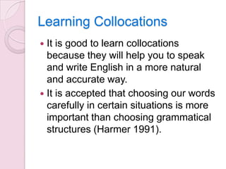Learning Collocations
It is good to learn collocations
because they will help you to speak
and write English in a more natural
and accurate way.
 It is accepted that choosing our words
carefully in certain situations is more
important than choosing grammatical
structures (Harmer 1991).


 