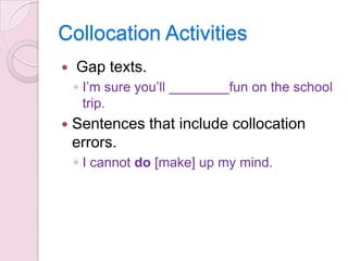 Collocation Activities


Gap texts.
◦ I’m sure you’ll ________fun on the school
trip.



Sentences that include collocation
errors.
◦ I cannot do [make] up my mind.

 