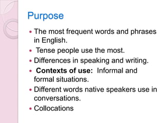 Purpose
The most frequent words and phrases
in English.
 Tense people use the most.
 Differences in speaking and writing.
 Contexts of use: Informal and
formal situations.
 Different words native speakers use in
conversations.
 Collocations


 