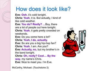 How does it look like?
Eve: Ooh, it’s cold tonight.
Chris: Yeah, it is. But actually, I kind of
like cold weather.
Eve: You do? Really? …Boy, there
are a lot of people out here tonight.
Chris: Yeah, it gets pretty crowded on
weekends.
Eve: Do you come here a lot?
Chris: Yeah, I do, actually.
Eve: So are you a big hip-hop fan?
Chris: Yeah, I am. Are you?
Eve: Actually, no, but my brother’s in
the band tonight.
Chris: Oh, really? Cool.... By the
way, my name’s Chris.
Eve: Nice to meet you. I’m Eve.
McCarthy, Michael. (Touchstone 2)

 