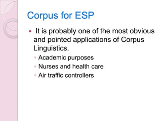 Corpus for ESP


It is probably one of the most obvious
and pointed applications of Corpus
Linguistics.
◦ Academic purposes
◦ Nurses and health care
◦ Air traffic controllers

 