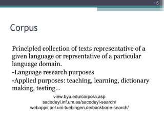 5

Corpus
Principled collection of texts representative of a
given language or reprsentative of a particular
language domain.
-Language research purposes
-Applied purposes: teaching, learning, dictionary
making, testing…
view.byu.edu/corpora.asp
sacodeyl.inf.um.es/sacodeyl-search/
webapps.ael.uni-tuebingen.de/backbone-search/

 