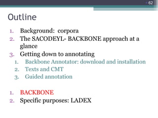 62

Outline
1. Background: corpora
2. The SACODEYL- BACKBONE approach at a
glance
3. Getting down to annotating
1.
2.
3.

Backbone Annotator: download and installation
Texts and CMT
Guided annotation

1. BACKBONE
2. Specific purposes: LADEX

 