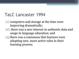 7

TaLC Lancaster 1994
(1) computers and storage at the time were
improving dramatically;
(2) there was a new interest in authentic data and
usage in language education; and
(3) there was a consensus that learners were
adopting new, more active roles in their
learning process.

 