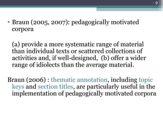 9

• Braun (2005, 2007): pedagogically motivated
corpora
(a) provide a more systematic range of material
than individual texts or scattered collections of
activities and, if well-designed, (b) offer a wider
range of idiolects than the average material.
Braun (2006) : thematic annotation, including topic
keys and section titles, are particularly useful in the
implementation of pedagogically motivated corpora

 