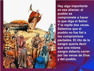 Hay algo importante
en esa alianza: el
pueblo se
compromete a hacer
lo que diga el Señor.
Y lo repite dos veces.
Sabemos que el
pueblo no fue fiel a
los compromisos
pactados. El rito de la
sangre quería decir
que una misma
sangre debería correr
por las venas de Dios
y del pueblo.
 