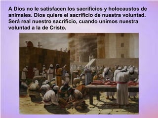 A Dios no le satisfacen los sacrificios y holocaustos de
animales. Dios quiere el sacrificio de nuestra voluntad.
Será real nuestro sacrificio, cuando unimos nuestra
voluntad a la de Cristo.
 