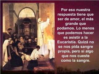 Por eso nuestra
respuesta tiene que
ser de amor, el más
grande que
podamos. Lo menos
que podemos hacer
es asistir a la
Eucaristía. Quizá no
se nos pida sangre
propia, pero sí algo
que nos cueste
como la sangre.
 