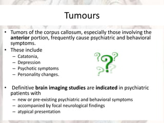 Tumours
• Tumors of the corpus callosum, especially those involving the
anterior portion, frequently cause psychiatric and behavioral
symptoms.
• These include
– Catatonia,
– Depression
– Psychotic symptoms
– Personality changes.
• Definitive brain imaging studies are indicated in psychiatric
patients with
– new or pre-existing psychiatric and behavioral symptoms
– accompanied by focal neurological findings
– atypical presentation
 