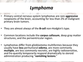 Lymphoma
• Primary central nervous system lymphomas are rare aggressive
neoplasms of the brain, accounting for less than 2% of malignant
primary brain tumors.
• They are almost always of the B-cell non-Hodgkin’s type.
• Common locations include the corpus callosum, deep gray matter
structures, and the periventricular region.
• Lymphomas differ from glioblastoma multiformes because they
usually have less peritumoral edema, are more commonly
multiple, are less commonly necrotic, are highly radiosensitive,
and fre-quently temporarily respond dramatically to steroid
administration producing “vanishing lesions.”
 