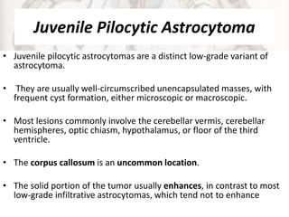 Juvenile Pilocytic Astrocytoma
• Juvenile pilocytic astrocytomas are a distinct low-grade variant of
astrocytoma.
• They are usually well-circumscribed unencapsulated masses, with
frequent cyst formation, either microscopic or macroscopic.
• Most lesions commonly involve the cerebellar vermis, cerebellar
hemispheres, optic chiasm, hypothalamus, or floor of the third
ventricle.
• The corpus callosum is an uncommon location.
• The solid portion of the tumor usually enhances, in contrast to most
low-grade infiltrative astrocytomas, which tend not to enhance
 