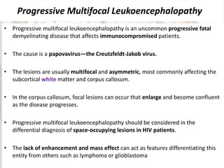 Progressive Multifocal Leukoencephalopathy
• Progressive multifocal leukoencephalopathy is an uncommon progressive fatal
demyelinating disease that affects immunocompromised patients.
• The cause is a papovavirus—the Creutzfeldt-Jakob virus.
• The lesions are usually multifocal and asymmetric, most commonly affecting the
subcortical white matter and corpus callosum.
• In the corpus callosum, focal lesions can occur that enlarge and become confluent
as the disease progresses.
• Progressive multifocal leukoencephalopathy should be considered in the
differential diagnosis of space-occupying lesions in HIV patients.
• The lack of enhancement and mass effect can act as features differentiating this
entity from others such as lymphoma or glioblastoma
 