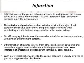 Infarction
• Infarcts involving the corpus callosum are rare, in part because the corpus
callosum is a dense white matter tract and therefore is less sensitive to
ischemic injury than gray matter.
• The anterior and posterior cerebral arteries provide the major blood
supply of the corpus callosum via the pericallosal artery and small
penetrating vessels that run perpendicular to the parent artery.
• On MR imaging, infarcts have the same characteristics as strokes elsewhere,
with similar enhancement patterns.
• Differentiation of lacunar infarcts from other entities such as trauma and
demyelinating processes can be made by the presence of concurrent
infarcts in characteristic sites (centrum semiovale, basal ganglia).
• With large-vessel ischemic events, the corpus callosum is usually involved as
part of a large vascular distribution
 