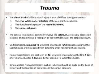 Trauma
• The classic triad of diffuse axonal injury is that of diffuse damage to axons at
1. The gray–white matter interface of the cerebral hemispheres,
2. The dorsolateral aspect of the rostral brainstem,
3. The corpus callosum.
• The callosal lesions most commonly involve the splenium, are usually eccentric in
location, and can involve a focal part or the full thickness of the corpus callosum.
• On MR imaging, spin echo T2-weighted images and FLAIR sequences during the
sagittal plane are most sensitive in detecting small nonhemorrhagic lesions.
• Hemorrhagic lesions are best seen on T2- weighted images during the first 4 days
after injury and, after 4 days, are better seen on T1- weighted images.
• Differentiation from other lesions such as ischemia should be made on the basis of
history and the location of the lesions in the corpus callosum
 