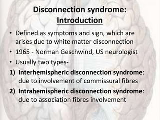 Disconnection syndrome:
Introduction
• Defined as symptoms and sign, which are
arises due to white matter disconnection
• 1965 - Norman Geschwind, US neurologist
• Usually two types-
1) Interhemispheric disconnection syndrome:
due to involvement of commissural fibres
2) Intrahemispheric disconnection syndrome:
due to association fibres involvement
 