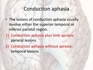 Conduction aphasia
• The lesions of conduction aphasia usually
involve either the superior temporal or
inferior parietal region.
1) Conduction aphasia plus limb apraxia:
parietal lesions
2) Conduction aphasia without apraxia:
temporal lesions
 