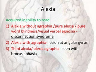 Alexia
Acquired inability to read
1) Alexia without agraphia /pure alexia / pure
word blindness/visual verbal agnosia -
disconnection syndrome
2) Alexia with agraphia- lesion at angular gyrus
3) Third alexia/ alexic agraphia- seen with
brocas aphasia
 